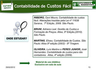 RIBEIRO, Osni Moura. Contabilidade de custos
fácil. Alterações trazidas pela Lei nº 11638
Saraiva, 7ª Edição, 2009. São Paulo.
BRUNI, Adriano Leal. Gestão de Custos e
Formação de Preços. Atlas, 5ª Edição,(2010).
São Paulo.
MARTINS, Eliseu. Contabilidade de Custos. São
Paulo: Atlas 9ª edição (2003) - 8ª Tiragem.
OLIVEIRA, Luís Martins e PERES JUNIOR, José
Hernandes. Contabilidade de custos para não
contadores. Atlas, 4ª edição (2009).
Material de uso didático
Exclusivo em sala de aula
29/02/2012

13

 