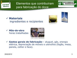 Elementos que contribuíram
para fabricação do doce:

 Materiais
ingredientes e recipientes
 Mão-de-obra
horas trabalhadas

 Gastos gerais de fabricação— aluguel, gás, energia
elétrica, depreciação de móveis e utensílios (fogão, mesa,
panela, colher e faca).

29/02/2012

3

 