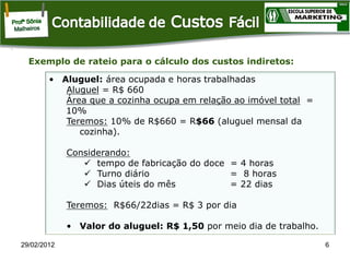 Exemplo de rateio para o cálculo dos custos indiretos:
• Aluguel: área ocupada e horas trabalhadas
Aluguel = R$ 660
Área que a cozinha ocupa em relação ao imóvel total =
10%
Teremos: 10% de R$660 = R$66 (aluguel mensal da
cozinha).
Considerando:
 tempo de fabricação do doce = 4 horas
 Turno diário
= 8 horas
 Dias úteis do mês
= 22 dias
Teremos: R$66/22dias = R$ 3 por dia

• Valor do aluguel: R$ 1,50 por meio dia de trabalho.
29/02/2012

6

 