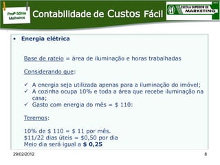 • Energia elétrica

Base de rateio = área de iluminação e horas trabalhadas
Considerando que:
 A energia seja utilizada apenas para a iluminação do imóvel;
 A cozinha ocupa 10% e toda a área que recebe iluminação na
casa;
 Gasto com energia do mês = $ 110:
Teremos:
10% de $ 110 = $ 11 por mês.
$11/22 dias úteis = $0,50 por dia
Meio dia será igual a $ 0,25
29/02/2012

8

 