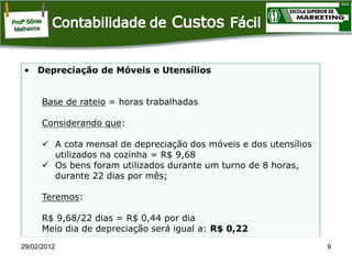 • Depreciação de Móveis e Utensílios

Base de rateio = horas trabalhadas
Considerando que:
 A cota mensal de depreciação dos móveis e dos utensílios
utilizados na cozinha = R$ 9,68
 Os bens foram utilizados durante um turno de 8 horas,
durante 22 dias por mês;
Teremos:
R$ 9,68/22 dias = R$ 0,44 por dia
Meio dia de depreciação será igual a: R$ 0,22
29/02/2012

9

 