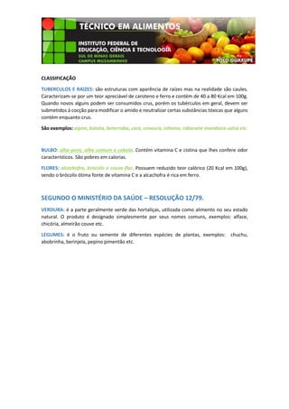 CLASSIFICAÇÃO
TUBERCULOS E RAIZES: são estruturas com aparência de raízes mas na realidade são caules.
Caracterizam-se por um teor apreciável de caroteno e ferro e contém de 40 a 80 Kcal em 100g.
Quando novos alguns podem ser consumidos crus, porém os tubérculos em geral, devem ser
submetidos à cocção para modificar o amido e neutralizar certas substâncias tóxicas que alguns
contém enquanto crus.
São exemplos: aipim, batata, beterraba, cara, cenoura, inhame, rabanete mandioca-salsa etc.

BULBO: alho-poro, alho comum e cebola. Contém vitamina C e cistina que lhes confere odor
característicos. São pobres em calorias.
FLORES: alcachofra, brócolis e couve-flor. Possuem reduzido teor calórico (20 Kcal em 100g),
sendo o brócolis ótima fonte de vitamina C e a alcachofra é rica em ferro.

SEGUNDO O MINISTÉRIO DA SAÚDE – RESOLUÇÃO 12/79.
VERDURA: é a parte geralmente verde das hortaliças, utilizada como alimento no seu estado
natural. O produto é designado simplesmente por seus nomes comuns, exemplos: alface,
chicória, almeirão couve etc.
LEGUMES: é o fruto ou semente de diferentes espécies de plantas, exemplos: chuchu,
abobrinha, berinjela, pepino pimentão etc.

 