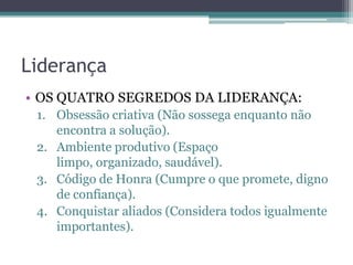 Liderança
• OS QUATRO SEGREDOS DA LIDERANÇA:
1. Obsessão criativa (Não sossega enquanto não
encontra a solução).
2. Ambiente produtivo (Espaço
limpo, organizado, saudável).
3. Código de Honra (Cumpre o que promete, digno
de confiança).
4. Conquistar aliados (Considera todos igualmente
importantes).

 