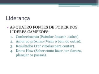 Liderança
• AS QUATRO FONTES DE PODER DOS
LÍDERES CAMPEÕES:
1.
2.
3.
4.

Conhecimento (Estudar, buscar , saber)
Amor ao próximo (Visar o bem do outro).
Resultados (Ter vitórias para contar).
Know How (Saber como fazer, ter clareza,
planejar os passos).

 
