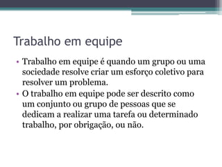 Trabalho em equipe
• Trabalho em equipe é quando um grupo ou uma
sociedade resolve criar um esforço coletivo para
resolver um problema.
• O trabalho em equipe pode ser descrito como
um conjunto ou grupo de pessoas que se
dedicam a realizar uma tarefa ou determinado
trabalho, por obrigação, ou não.

 