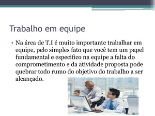 Trabalho em equipe
• Na área de T.I é muito importante trabalhar em
equipe, pelo simples fato que você tem um papel
fundamental e especifico na equipe a falta do
comprometimento e da atividade proposta pode
quebrar todo rumo do objetivo do trabalho a ser
alcançado.

 