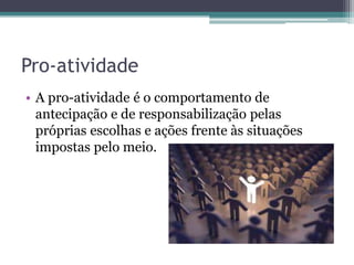 Pro-atividade
• A pro-atividade é o comportamento de
antecipação e de responsabilização pelas
próprias escolhas e ações frente às situações
impostas pelo meio.

 