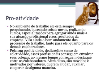 Pro-atividade
• No ambiente de trabalho ele está sempre
pesquisando, buscando coisas novas, realizando
cursos, especializações para agregar ainda mais a
sua atuação profissional e aos resultados da
empresa. Visa ainda o bom andamento dos
processos de trabalho, tanto para ele, quanto para os
demais colaboradores.
• Pela sua positividade, dedicação e senso de
coletividade, esses profissionais conseguem envolver
seus colegas, ao mesmo tempo conseguem destaque
entre os colaboradores. Além disso, são movidos e
motivados por valores, querem ajudar, auxiliar,
cooperar de alguma maneira.

 