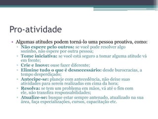 Pro-atividade
• Algumas atitudes podem torná-lo uma pessoa proativa, como:
▫ Não espere pelo outros: se você pode resolver algo
sozinho, não espere por outra pessoa;
▫ Tome iniciativa: se você está seguro a tomar alguma atitude vá
em frente;
▫ Crie e Inove: ouse fazer diferente;
▫ Elimine tudo o que é desnecessário: desde burocracias, a
tempo desperdiçado;
▫ Antecipe-se: planeje com antecedência, não deixe suas
atividades para serem realizadas em cima da hora;
▫ Resolva: se tem um problema em mãos, vá até o fim com
ele, não transfira responsabilidades;
▫ Atualize-se: busque estar sempre antenado, atualizado na sua
área, faça especializações, cursos, capacitação etc.

 