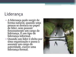 Liderança
• A liderança pode surgir de
forma natural, quando uma
pessoa se destaca no papel
de líder, sem possuir
forçosamente um cargo de
liderança. É um tipo de
liderança informal.
• Quando um líder é eleito por
uma organização e passa a
assumir um cargo de
autoridade, exerce uma
liderança formal.

 