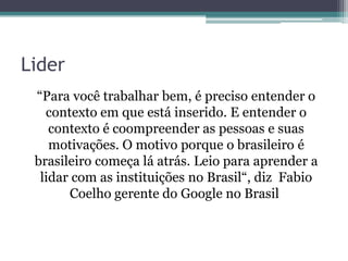 Lider
“Para você trabalhar bem, é preciso entender o
contexto em que está inserido. E entender o
contexto é coompreender as pessoas e suas
motivações. O motivo porque o brasileiro é
brasileiro começa lá atrás. Leio para aprender a
lidar com as instituições no Brasil“, diz Fabio
Coelho gerente do Google no Brasil

 