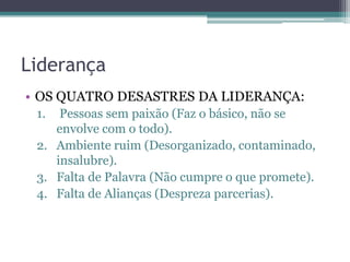 Liderança
• OS QUATRO DESASTRES DA LIDERANÇA:
1.

Pessoas sem paixão (Faz o básico, não se
envolve com o todo).
2. Ambiente ruim (Desorganizado, contaminado,
insalubre).
3. Falta de Palavra (Não cumpre o que promete).
4. Falta de Alianças (Despreza parcerias).

 