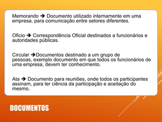 

Memorando  Documento utilizado internamente em uma
empresa, para comunicação entre setores diferentes.



Oficio  Correspondência Oficial destinados a funcionários e
autoridades públicas.



Circular Documentos destinado a um grupo de
pessoas, exemplo documento em que todos os funcionários de
uma empresa, devem ter conhecimento.



Ata  Documento para reuniões, onde todos os participantes
assinam, para ter ciência da participação e aceitação do
mesmo.

DOCUMENTOS

 