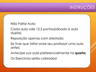 INSTRUÇÕES

1.

Não Faltar Aula;

2.

Cada aula vale 12,5 pontos(sábado é aula
dupla);

3.

Reposição apenas com atestado;

4.

Se tiver que faltar avise seu professor uma aula
antes;

5.

Antecipe sua aula preferencialmente na quarta;

6.

Os Exercícios serão cobrados!

 