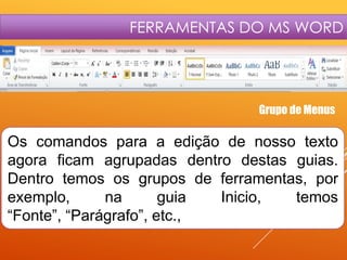 FERRAMENTAS DO MS WORD

Grupo de Menus

Os comandos para a edição de nosso texto
agora ficam agrupadas dentro destas guias.
Dentro temos os grupos de ferramentas, por
exemplo,
na
guia
Inicio,
temos
“Fonte”, “Parágrafo”, etc.,

 