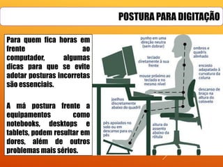 POSTURA PARA DIGITAÇÃO
Para quem fica horas em
frente
ao
computador,
algumas
dicas para que se evite
adotar posturas incorretas
são essenciais.
A má postura frente a
equipamentos
como
notebooks, desktops e
tablets, podem resultar em
dores, além de outros
problemas mais sérios.

 