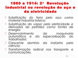 1860 a 1914: 2a
Revolução
Industrial ou revolução do aço e
da eletricidade
 Substituição do ferro pelo aço como
material industrial básico;
 Substituição do vapor pela eletricidade e
derivados do petróleo como fontes de
energia;
 Desenvolvimento da maquinaria
automática e da especialização do
trabalhador;
 Crescente domínio da indústria pela
ciência;
 Transformação radical nos transporte e
comunicações.
10
 