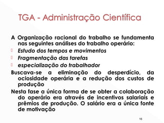16
A Organização racional do trabalho se fundamenta
nas seguintes análises do trabalho operário:
 Estudo dos tempos e movimentos
 Fragmentação das tarefas
 especialização do trabalhador
Buscava-se a eliminação do desperdício, da
ociosidade operária e a redução dos custos de
produção
Nesta fase a única forma de se obter a colaboração
do operário era através de incentivos salariais e
prêmios de produção. O salário era a única fonte
de motivação
 
