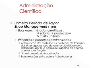 17
 Primeiro Período de Taylor
Shop Management (1903)
› Boa Adm: métodos científicos :
< salários + produção=
> custo unitário
› Princípios e processos padronizados
 Adequação dos materiais e condições de trabalho
dos empregados, que devem ser cientificamente
distribuídos por seus postos de trabalho de acordo
com as suas funções.
 Adestramento do trabalhador
 Boas relações entre adm e trabalhadores
 
