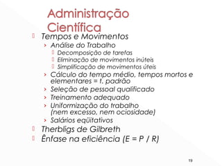 19
 Tempos e Movimentos
› Análise do Trabalho
 Decomposição de tarefas
 Eliminação de movimentos inúteis
 Simplificação de movimentos úteis
› Cálculo do tempo médio, tempos mortos e
elementares = t. padrão
› Seleção de pessoal qualificado
› Treinamento adequado
› Uniformização do trabalho
(nem excesso, nem ociosidade)
› Salários eqüitativos
 Therbligs de Gilbreth
 Ênfase na eficiência (E = P / R)
 