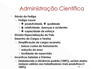 20
 Estudo da Fadiga
› Fadiga causa:
  produtividade,  qualidade
  rotatividade, doenças e acidentes
  capacidade de esforço
 Divisão+Especialização do Trab.
 Desenho de Cargos e Tarefas
› Simplificação de cargos acarreta:
 baixos custos de treinamento
 redução de erros
 facilidade de supervisão
 Incentivos Salariais e Prêmios
› Estabelecida a eficiência padrão (100%), seriam dados
maiores salários aos trabalhadores mais produtivos (>
100%)
 