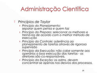 25
 Princípios de Taylor
› Princípio do Planejamento:
separar quem pensa e quem faz
› Princípio do Preparo: selecionar os melhores e
treiná-los de acordo com o melhor método de
execução
› Princípio do Controle: aderência ao
planejamento de tarefas através de rigorosa
supervisão
› Princípio da Execução: não cabe somente aos
operários a boa execução das tarefas - os
diretores são co-responsáveis.
› Princípio da Exceção: os adms. devem
concentrar-se apenas nos desvios dos processos.
 