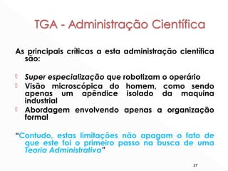 27
As principais críticas a esta administração científica
são:
 Super especialização que robotizam o operário
 Visão microscópica do homem, como sendo
apenas um apêndice isolado da maquina
industrial
 Abordagem envolvendo apenas a organização
formal
“Contudo, estas limitações não apagam o fato de
que este foi o primeiro passo na busca de uma
Teoria Administrativa”
 