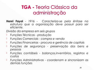 28
Henri Fayol - 1916 - Caracteriza-se pela ênfase na
estrutura que a organização deve possuir para ser
eficiente.
Divisão da empresa em seis grupos
 Funções Técnicas - produção
 Funções Comerciais - compra e venda
 Funções Financeiras - procura e gerência de capitais
 Funções de segurança - preservação dos bens e
pessoas
 Funções contábeis - balanços,inventários, registros e
custos
 Funções Administrativas - coordenam e sincronizam as
demais funções
 
