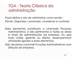 29
Fayol define o ato de administrar como sendo :
Prever, Organizar, comandar, coordenar e controlar
Estes elementos constituem o chamado Processo
Administrativo, e são pertinentes a todas as áreas
e níveis da administração da empresa. Ou seja
todo chefe, gerente ou diretor, desempenham
atividades ligadas a estes elementos.
Não devemos confundir Funções Administrativas com
Direção da empresa.
 