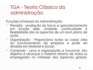 30
Funções Universais da Administração:
 Previsão - avaliação do futuro e aprovisionamento
em função dele. Unidade, continuidade e
flexibilidade são os aspectos de um bom plano de
ação.
 Organização - Proporciona todas as coisas úteis
ao funcionamento da empresa e pode ser
dividida em Material e Social.
 Comando - Leva a organização a funcionar. Seu
objetivo é alcançar o máximo retorno de todos os
empregados no interesse dos aspectos globais.
 