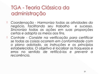 31
 Coordenação - Harmoniza todas as atividades do
negócio, facilitando seu trabalho e sucesso.
Sincroniza todas as ações em suas proporções
certas e adapta os meios aos fins.
 Controle - Consiste na verificação para certificar
se todas as coisas ocorrem em conformidade com
o plano adotado, as instruções e os princípios
estabelecidos. O objetivo é localizar as fraquezas e
erros no sentido de retificá-los e prevenir a
recorrência.
 