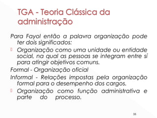 33
Para Fayol então a palavra organização pode
ter dois significados:
 Organização como uma unidade ou entidade
social, na qual as pessoas se integram entre sí
para atingir objetivos comuns.
Formal - Organização oficial
Informal - Relações impostas pela organização
formal para o desempenho dos cargos.
 Organização como função administrativa e
parte do processo.
 