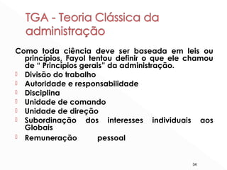 34
Como toda ciência deve ser baseada em leis ou
princípios, Fayol tentou definir o que ele chamou
de “ Princípios gerais” da administração.
 Divisão do trabalho
 Autoridade e responsabilidade
 Disciplina
 Unidade de comando
 Unidade de direção
 Subordinação dos interesses individuais aos
Globais
 Remuneração pessoal
 