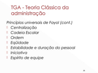 35
Princípios universais de Fayol (cont.)
 Centralização
 Cadeia Escalar
 Ordem
 Eqüidade
 Estabilidade e duração do pessoal
 Iniciativa
 Espírito de equipe
 