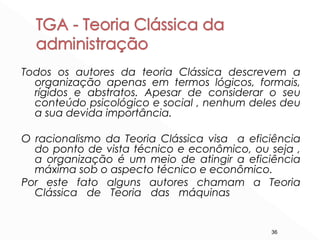 36
Todos os autores da teoria Clássica descrevem a
organização apenas em termos lógicos, formais,
rígidos e abstratos. Apesar de considerar o seu
conteúdo psicológico e social , nenhum deles deu
a sua devida importância.
O racionalismo da Teoria Clássica visa a eficiência
do ponto de vista técnico e econômico, ou seja ,
a organização é um meio de atingir a eficiência
máxima sob o aspecto técnico e econômico.
Por este fato alguns autores chamam a Teoria
Clássica de Teoria das máquinas
 