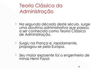 38
 Na segunda década deste século, surge
uma doutrina administrativa que passou
a ser conhecida como Teoria Clássica
de Administração.
 Surgiu na França e, rapidamente,
propagou-se pela Europa.
 Seu maior expoente foi o engenheiro de
minas Henri Fayol.
 