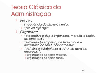 40
 Prever:
› importância do planejamento.
› “prever é já agir”.
 Organizar:
› “é constituir o duplo organismo, material e social,
da empresa”.
› “é muni-la (a empresa) de tudo o que é
necessário ao seu funcionamento”.
› “é definir e estabelecer a estrutura geral da
empresa..”.
 organização do corpo material.
 organização do corpo social.
 