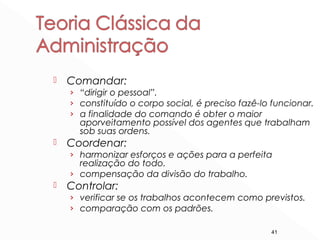 41
 Comandar:
› “dirigir o pessoal”.
› constituído o corpo social, é preciso fazê-lo funcionar.
› a finalidade do comando é obter o maior
aporveitamento possível dos agentes que trabalham
sob suas ordens.
 Coordenar:
› harmonizar esforços e ações para a perfeita
realização do todo.
› compensação da divisão do trabalho.
 Controlar:
› verificar se os trabalhos acontecem como previstos.
› comparação com os padrões.
 