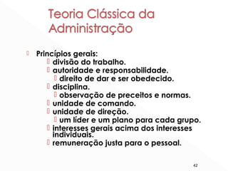 42
 Princípios gerais:
 divisão do trabalho.
 autoridade e responsabilidade.
 direito de dar e ser obedecido.
 disciplina.
 observação de preceitos e normas.
 unidade de comando.
 unidade de direção.
 um líder e um plano para cada grupo.
 interesses gerais acima dos interesses
individuais.
 remuneração justa para o pessoal.
 
