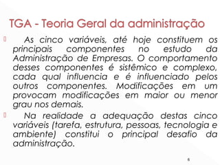 6
 As cinco variáveis, até hoje constituem os
principais componentes no estudo da
Administração de Empresas. O comportamento
desses componentes é sistêmico e complexo,
cada qual influencia e é influenciado pelos
outros componentes. Modificações em um
provocam modificações em maior ou menor
grau nos demais.
 Na realidade a adequação destas cinco
variáveis (tarefa, estrutura, pessoas, tecnologia e
ambiente) constitui o principal desafio da
administração.
 