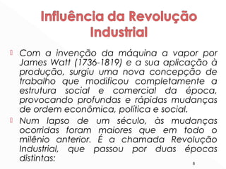  Com a invenção da máquina a vapor por
James Watt (1736-1819) e a sua aplicação à
produção, surgiu uma nova concepção de
trabalho que modificou completamente a
estrutura social e comercial da época,
provocando profundas e rápidas mudanças
de ordem econômica, política e social.
 Num lapso de um século, às mudanças
ocorridas foram maiores que em todo o
milênio anterior. É a chamada Revolução
Industrial, que passou por duas épocas
distintas: 8
 