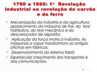 1780 a 1860: 1a
Revolução
Industrial ou revolução do carvão
e do ferro
 Mecanização da indústria e da agricultura:
aparecimento da máquina de fiar, do tear
hidráulico, do tear mecânico e do
descaroçador de algodão;
 Aplicação da força motriz à indústria. As
máquinas a vapor transformam as antigas
oficinas em fábricas;
 Desenvolvimento do sistema fabril;
 Espetacular crescimento dos transportes e
das comunicações.
9
 