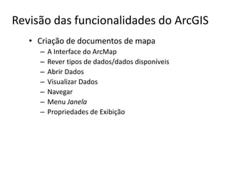 Revisão das funcionalidades do ArcGIS
• Criação de documentos de mapa
– A Interface do ArcMap
– Rever tipos de dados/dados disponíveis
– Abrir Dados
– Visualizar Dados
– Navegar
– Menu Janela
– Propriedades de Exibição
 