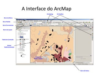 A Interface do ArcMap
Tabela de Conteúdo
Display de
Mapa / Layout
Barra Ferramentas
Barra de Menu
Barra de Layout
Barra Padrão
Barra de Status
Divisor
Redimensionável
ArcCatalog ArcToolbox
 