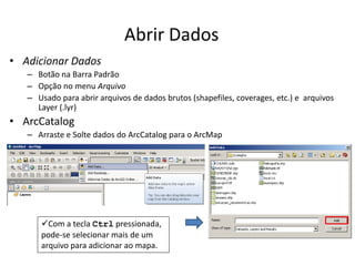 Abrir Dados
• Adicionar Dados
– Botão na Barra Padrão
– Opção no menu Arquivo
– Usado para abrir arquivos de dados brutos (shapefiles, coverages, etc.) e arquivos
Layer (.lyr)
• ArcCatalog
– Arraste e Solte dados do ArcCatalog para o ArcMap
Com a tecla Ctrl pressionada,
pode-se selecionar mais de um
arquivo para adicionar ao mapa.
 