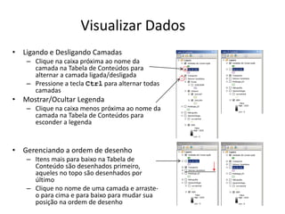 Visualizar Dados
• Ligando e Desligando Camadas
– Clique na caixa próxima ao nome da
camada na Tabela de Conteúdos para
alternar a camada ligada/desligada
– Pressione a tecla Ctrl para alternar todas
camadas
• Mostrar/Ocultar Legenda
– Clique na caixa menos próxima ao nome da
camada na Tabela de Conteúdos para
esconder a legenda
• Gerenciando a ordem de desenho
– Itens mais para baixo na Tabela de
Conteúdo são desenhados primeiro,
aqueles no topo são desenhados por
último
– Clique no nome de uma camada e arraste-
o para cima e para baixo para mudar sua
posição na ordem de desenho
 