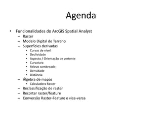 Agenda
• Funcionalidades do ArcGIS Spatial Analyst
– Raster
– Modelo Digital de Terreno
– Superfícies derivadas
• Curvas de nível
• Declividade
• Aspecto / Orientação de vertente
• Curvatura
• Relevo sombreado
• Densidade
• Distância
– Álgebra de mapas
• Calculadora Raster
– Reclassificação de raster
– Recortar raster/feature
– Conversão Raster-Feature e vice-versa
 