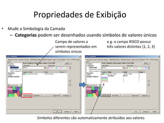 Propriedades de Exibição
• Mude a Simbologia da Camada
– Categorias podem ser desenhados usando símbolos de valores únicos
Campo de valores a
serem representados em
símbolos únicos
e.g. o campo RISCO possui
três valores distintos {1, 2, 3}
Símbolos diferentes são automaticamente atribuídos aos valores
 