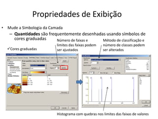 Propriedades de Exibição
• Mude a Simbologia da Camada
– Quantidades são frequentemente desenhadas usando símbolos de
cores graduadas Número de faixas e
limites das faixas podem
ser ajustados
Método de classificação e
número de classes podem
ser alterados
Histograma com quebras nos limites das faixas de valores
Cores graduadas
 