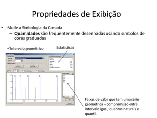 Propriedades de Exibição
• Mude a Simbologia da Camada
– Quantidades são frequentemente desenhadas usando símbolos de
cores graduadas
Estatísticas
Faixas de valor que tem uma série
geométrica – compromisso entre
intervalo igual, quebras naturais e
quantil.
Intervalo geométrico
 